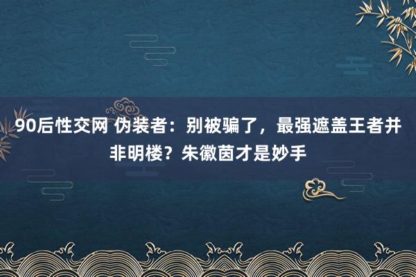 90后性交网 伪装者：别被骗了，最强遮盖王者并非明楼？朱徽茵才是妙手