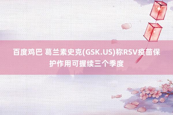 百度鸡巴 葛兰素史克(GSK.US)称RSV疫苗保护作用可握续三个季度