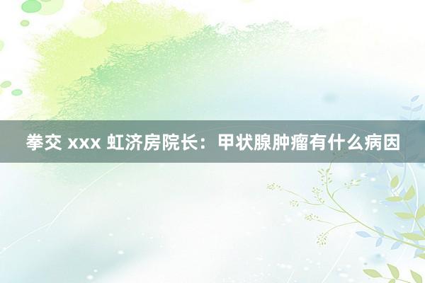 拳交 xxx 虹济房院长：甲状腺肿瘤有什么病因