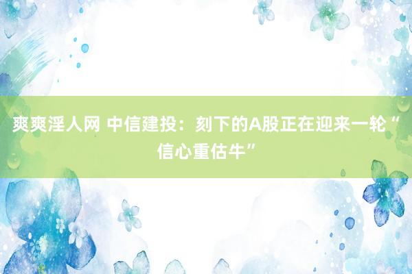 爽爽淫人网 中信建投：刻下的A股正在迎来一轮“信心重估牛”