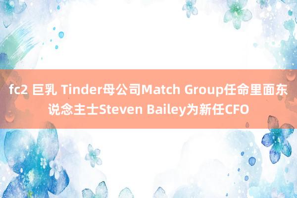 fc2 巨乳 Tinder母公司Match Group任命里面东说念主士Steven Bailey为新任CFO