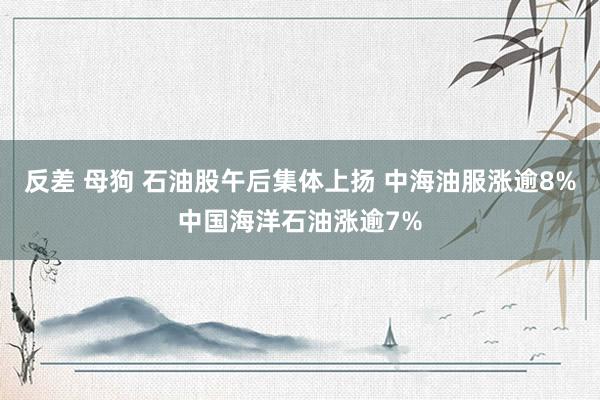 反差 母狗 石油股午后集体上扬 中海油服涨逾8%中国海洋石油涨逾7%