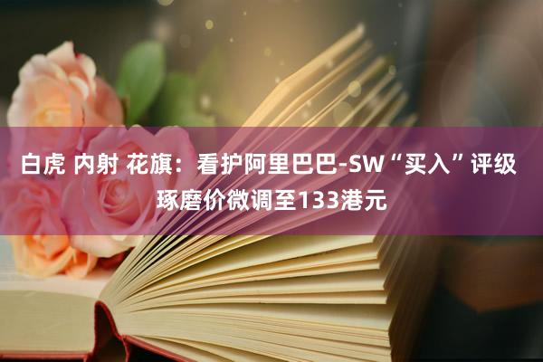 白虎 内射 花旗：看护阿里巴巴-SW“买入”评级 琢磨价微调至133港元