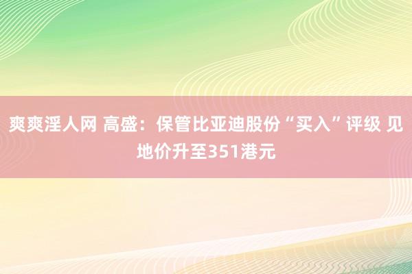 爽爽淫人网 高盛：保管比亚迪股份“买入”评级 见地价升至351港元