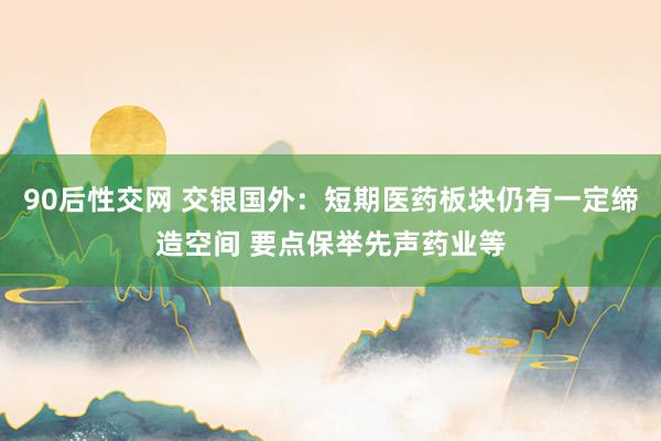 90后性交网 交银国外：短期医药板块仍有一定缔造空间 要点保举先声药业等