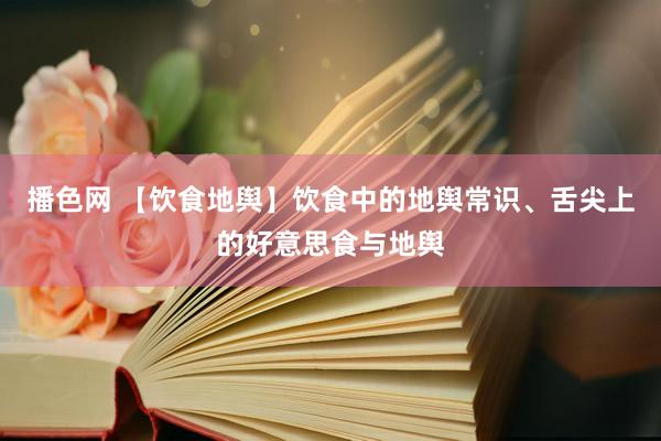 播色网 【饮食地舆】饮食中的地舆常识、舌尖上的好意思食与地舆