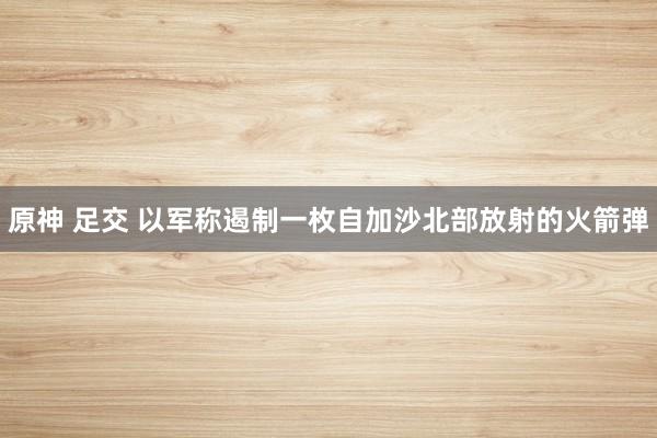 原神 足交 以军称遏制一枚自加沙北部放射的火箭弹