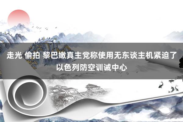 走光 偷拍 黎巴嫩真主党称使用无东谈主机紧迫了以色列防空训诫中心