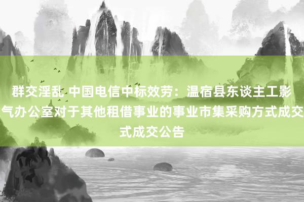 群交淫乱 中国电信中标效劳：温宿县东谈主工影响天气办公室对于其他租借事业的事业市集采购方式成交公告