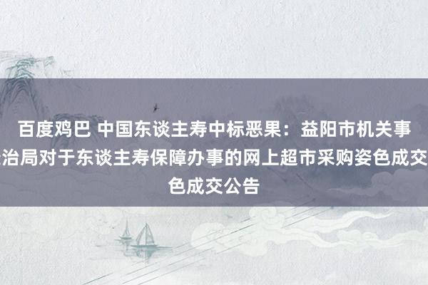 百度鸡巴 中国东谈主寿中标恶果：益阳市机关事务处治局对于东谈主寿保障办事的网上超市采购姿色成交公告