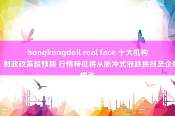 hongkongdoll real face 十大机构论市：财政政策超预期 行情特征将从脉冲式涨跌换挡至企稳慢涨