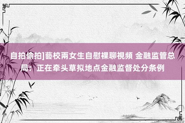 自拍偷拍]藝校兩女生自慰裸聊視頻 金融监管总局：正在牵头草拟地点金融监督处分条例