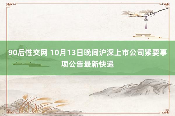 90后性交网 10月13日晚间沪深上市公司紧要事项公告最新快递