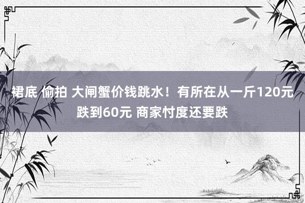 裙底 偷拍 大闸蟹价钱跳水！有所在从一斤120元跌到60元 商家忖度还要跌