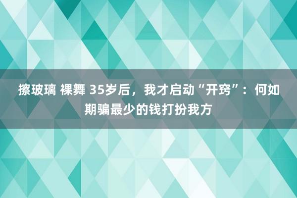 擦玻璃 裸舞 35岁后，我才启动“开窍”：何如期骗最少的钱打扮我方