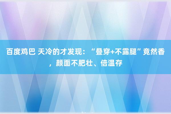 百度鸡巴 天冷的才发现：“叠穿+不露腿”竟然香，颜面不肥壮、倍温存