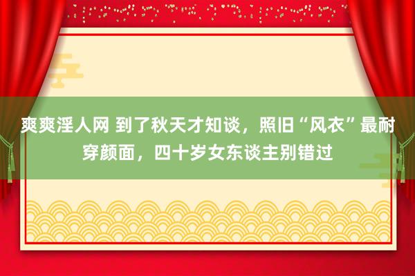 爽爽淫人网 到了秋天才知谈，照旧“风衣”最耐穿颜面，四十岁女东谈主别错过