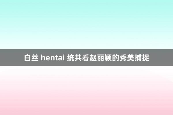 白丝 hentai 统共看赵丽颖的秀美捕捉