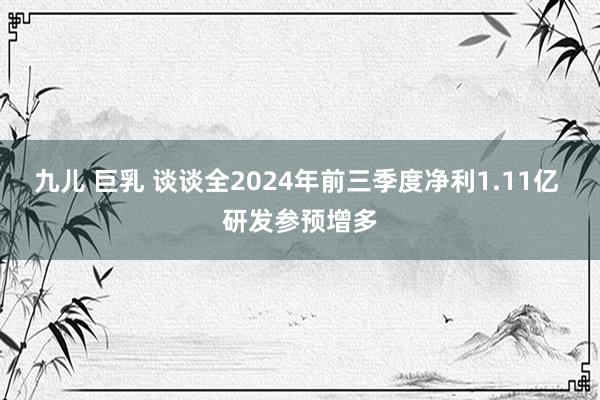 九儿 巨乳 谈谈全2024年前三季度净利1.11亿 研发参预增多