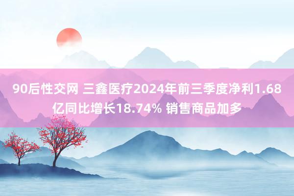 90后性交网 三鑫医疗2024年前三季度净利1.68亿同比增长18.74% 销售商品加多