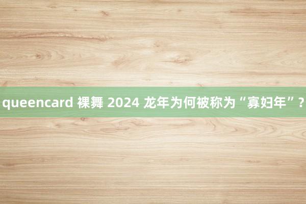 queencard 裸舞 2024 龙年为何被称为“寡妇年”？