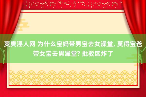 爽爽淫人网 为什么宝妈带男宝去女澡堂， 莫得宝爸带女宝去男澡堂? 批驳区炸了