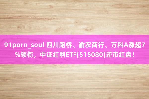 91porn_soul 四川路桥、渝农商行、万科A涨超7%领衔，中证红利ETF(515080)逆市红盘！