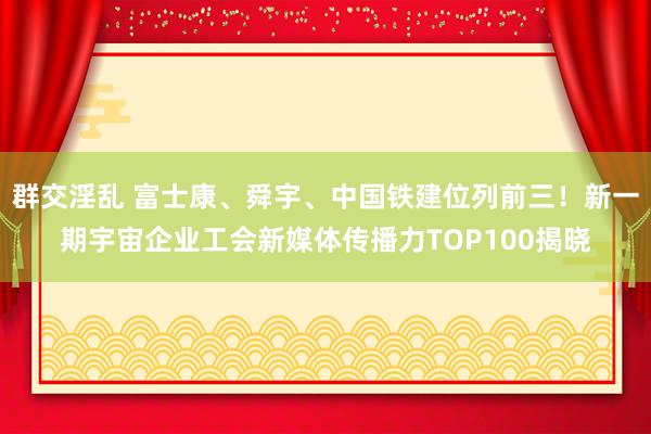 群交淫乱 富士康、舜宇、中国铁建位列前三！新一期宇宙企业工会新媒体传播力TOP100揭晓