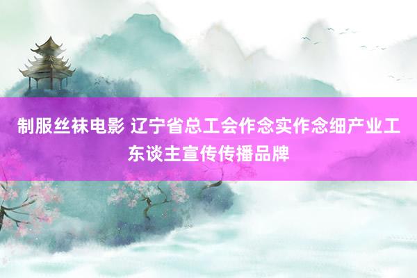 制服丝袜电影 辽宁省总工会作念实作念细产业工东谈主宣传传播品牌