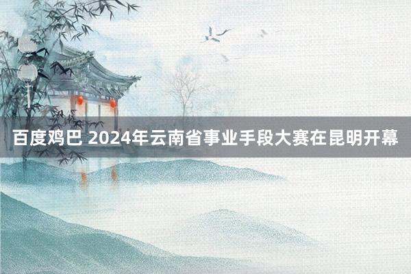 百度鸡巴 2024年云南省事业手段大赛在昆明开幕