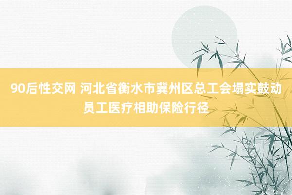 90后性交网 河北省衡水市冀州区总工会塌实鼓动员工医疗相助保险行径