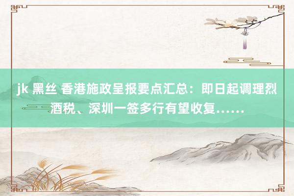 jk 黑丝 香港施政呈报要点汇总：即日起调理烈酒税、深圳一签多行有望收复……