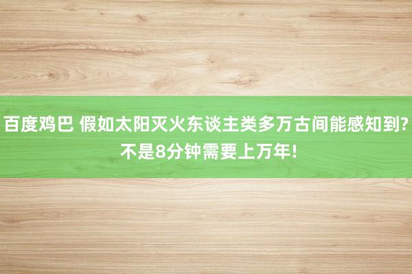 百度鸡巴 假如太阳灭火东谈主类多万古间能感知到? 不是8分钟需要上万年!