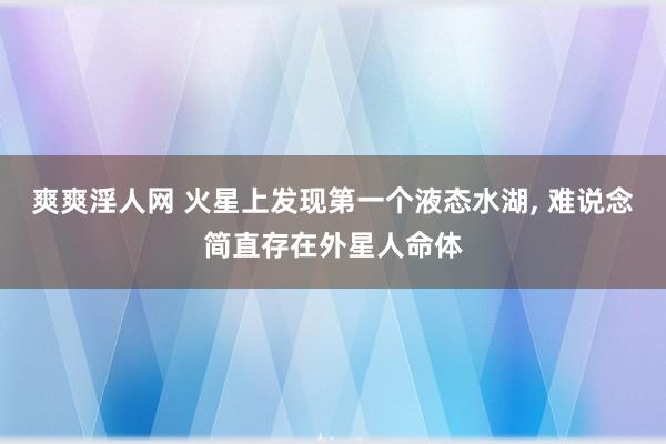 爽爽淫人网 火星上发现第一个液态水湖， 难说念简直存在外星人命体