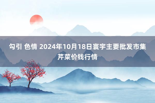 勾引 色情 2024年10月18日寰宇主要批发市集芹菜价钱行情