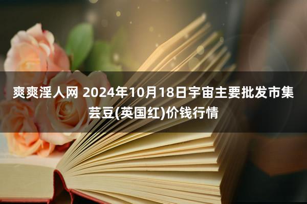 爽爽淫人网 2024年10月18日宇宙主要批发市集芸豆(英国红)价钱行情