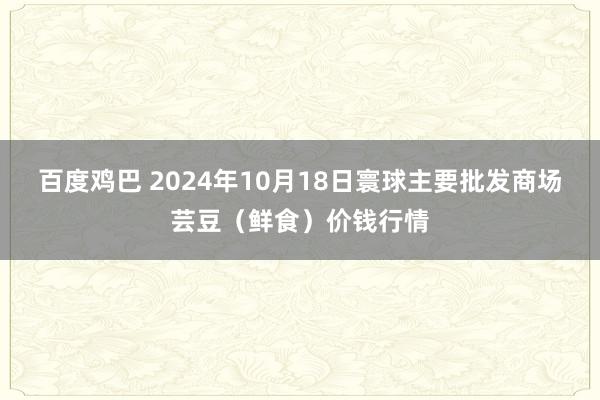 百度鸡巴 2024年10月18日寰球主要批发商场芸豆（鲜食）价钱行情