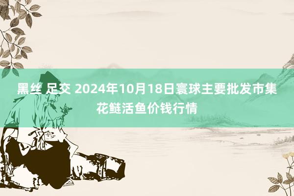 黑丝 足交 2024年10月18日寰球主要批发市集花鲢活鱼价钱行情