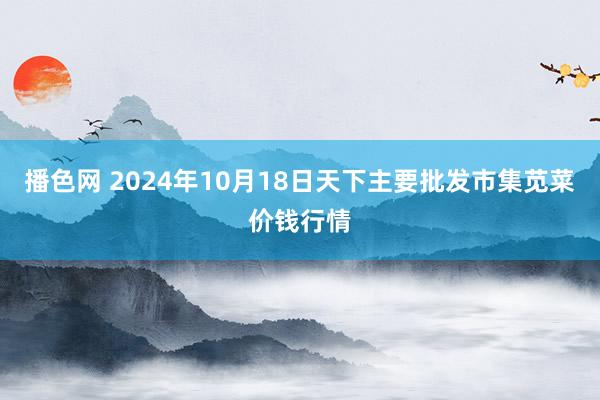 播色网 2024年10月18日天下主要批发市集苋菜价钱行情