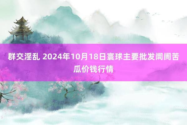 群交淫乱 2024年10月18日寰球主要批发阛阓苦瓜价钱行情