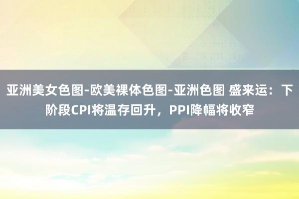 亚洲美女色图-欧美裸体色图-亚洲色图 盛来运：下阶段CPI将温存回升，PPI降幅将收窄