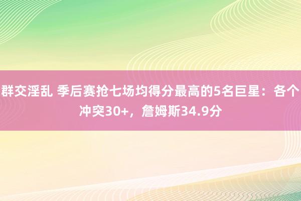 群交淫乱 季后赛抢七场均得分最高的5名巨星：各个冲突30+，詹姆斯34.9分