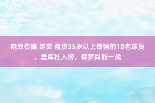 麻豆传媒 足交 盘货35岁以上最强的10名球员，詹库杜入榜，保罗尚能一战