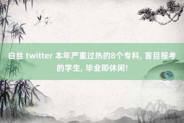 白丝 twitter 本年严重过热的8个专科， 盲目报考的学生， 毕业即休闲!