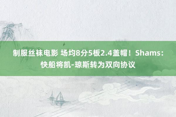 制服丝袜电影 场均8分5板2.4盖帽！Shams：快船将凯-琼斯转为双向协议