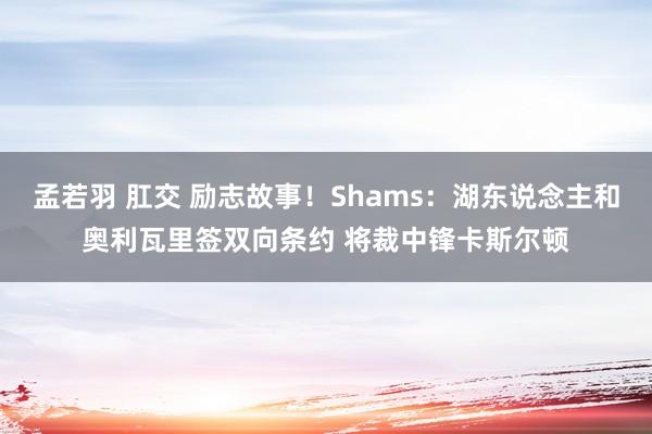 孟若羽 肛交 励志故事！Shams：湖东说念主和奥利瓦里签双向条约 将裁中锋卡斯尔顿