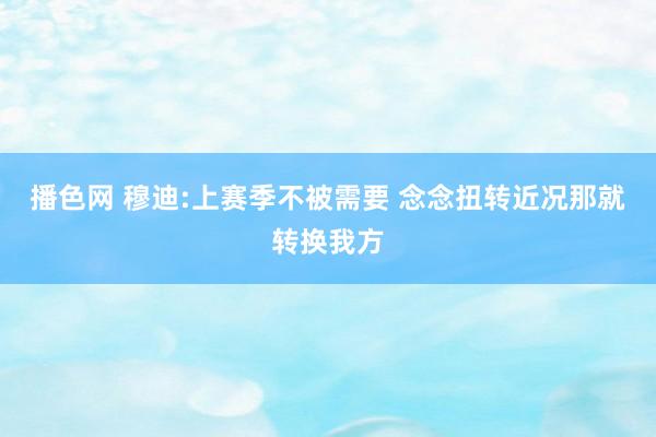 播色网 穆迪:上赛季不被需要 念念扭转近况那就转换我方