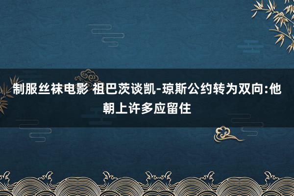 制服丝袜电影 祖巴茨谈凯-琼斯公约转为双向:他朝上许多应留住