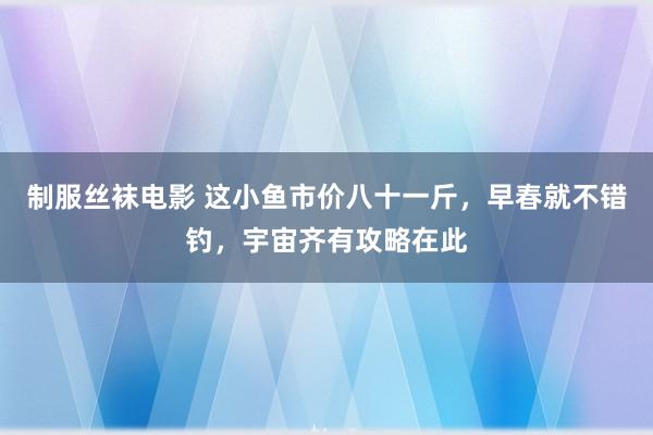 制服丝袜电影 这小鱼市价八十一斤，早春就不错钓，宇宙齐有攻略在此