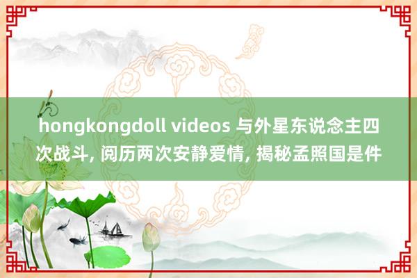 hongkongdoll videos 与外星东说念主四次战斗， 阅历两次安静爱情， 揭秘孟照国是件